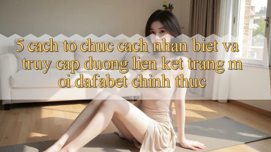 5. Cách tổ chức Cách Nhận Biết Và Truy Cập Đường Liên kết Trang Mới Dafabet Chính Thức