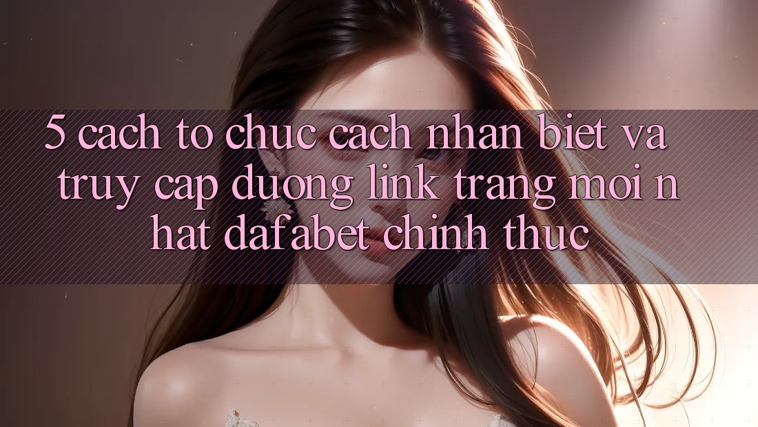 5. Cách tổ chức Cách Nhận Biết Và Truy Cập Đường Link Trang Mới nhất Dafabet Chính Thức
