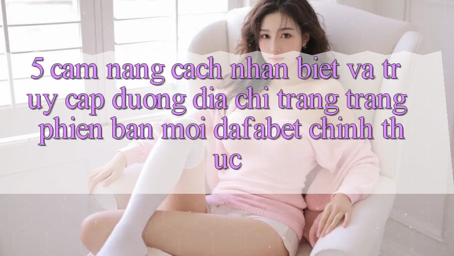 5. Cẩm nang Cách Nhận Biết Và Truy Cập Đường Địa chỉ trang Trang Phiên bản mới Dafabet Chính Thức