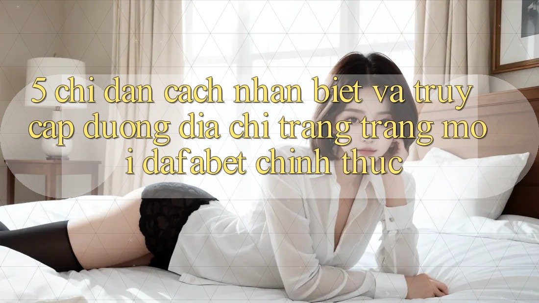 5. Chỉ dẫn Cách Nhận Biết Và Truy Cập Đường Địa chỉ trang Trang Mới Dafabet Chính Thức