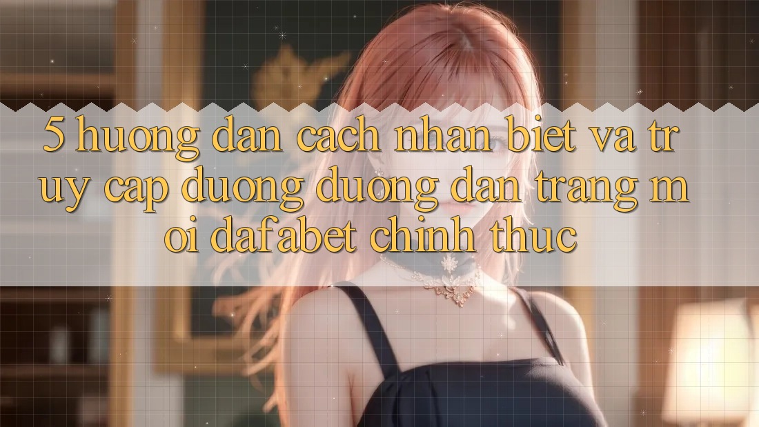 5. Hướng Dẫn Cách Nhận Biết Và Truy Cập Đường Đường dẫn Trang Mới Dafabet Chính Thức