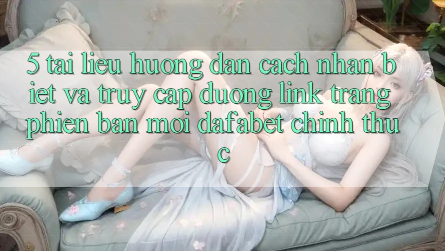 5. Tài liệu hướng dẫn Cách Nhận Biết Và Truy Cập Đường Link Trang Phiên bản mới Dafabet Chính Thức
