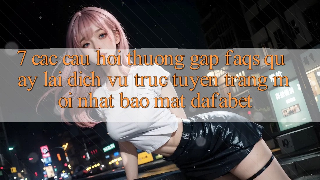 7. Các Câu Hỏi Thường Gặp (FAQs) Quay lại Dịch vụ trực tuyến Trang Mới nhất Bảo Mật Dafabet