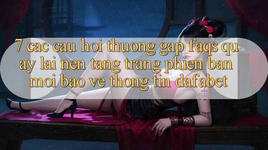 7. Các Câu Hỏi Thường Gặp (FAQs) Quay lại Nền Tảng Trang Phiên bản mới Bảo vệ thông tin Dafabet