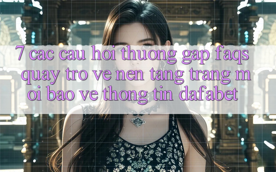 7. Các Câu Hỏi Thường Gặp (FAQs) Quay trở về Nền Tảng Trang Mới Bảo vệ thông tin Dafabet