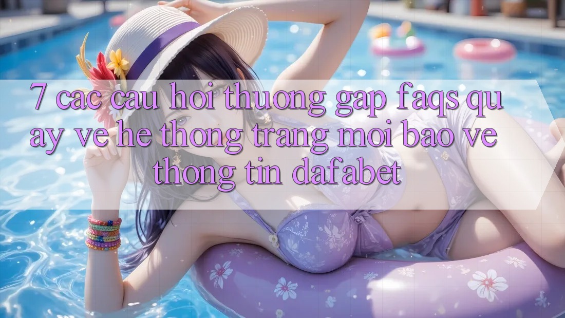 7. Các Câu Hỏi Thường Gặp (FAQs) Quay về Hệ thống Trang Mới Bảo vệ thông tin Dafabet