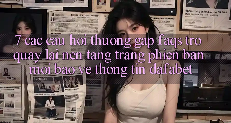 7. Các Câu Hỏi Thường Gặp (FAQs) Trở quay lại Nền Tảng Trang Phiên bản mới Bảo vệ thông tin Dafabet