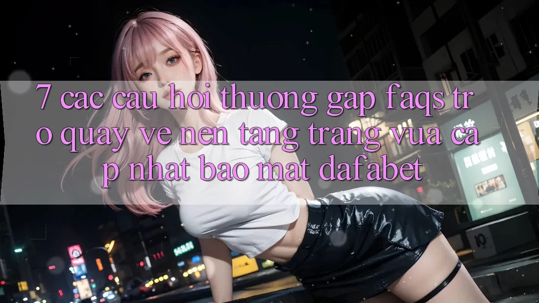 7. Các Câu Hỏi Thường Gặp (FAQs) Trở quay về Nền Tảng Trang Vừa cập nhật Bảo Mật Dafabet