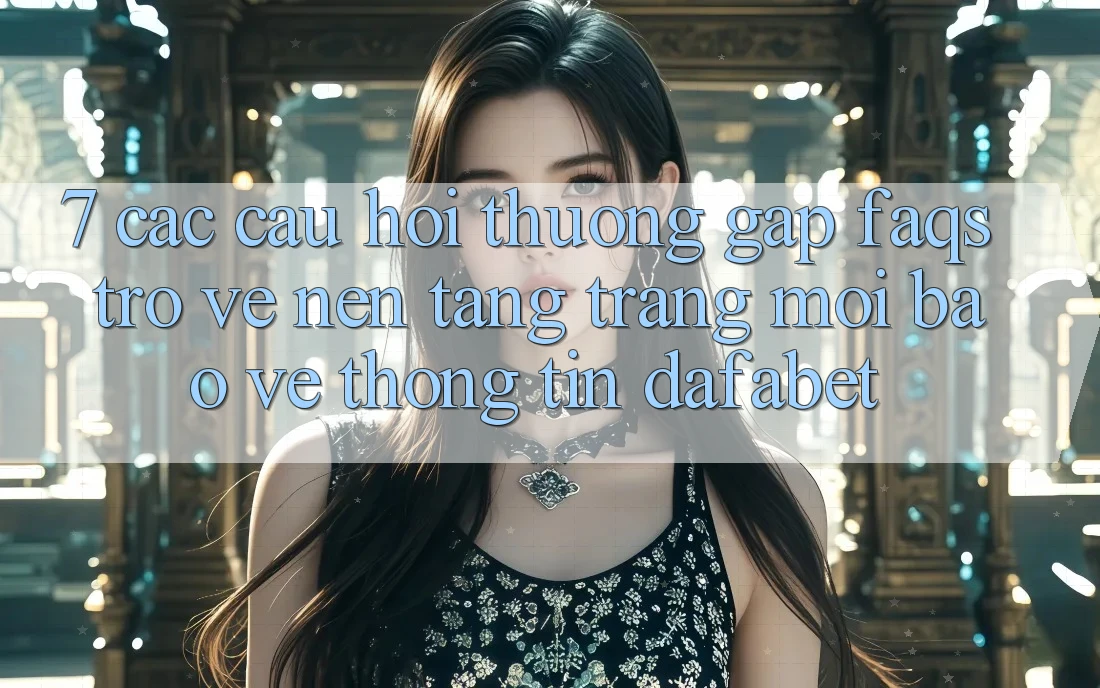 7. Các Câu Hỏi Thường Gặp (FAQs) Trở về Nền Tảng Trang Mới Bảo vệ thông tin Dafabet
