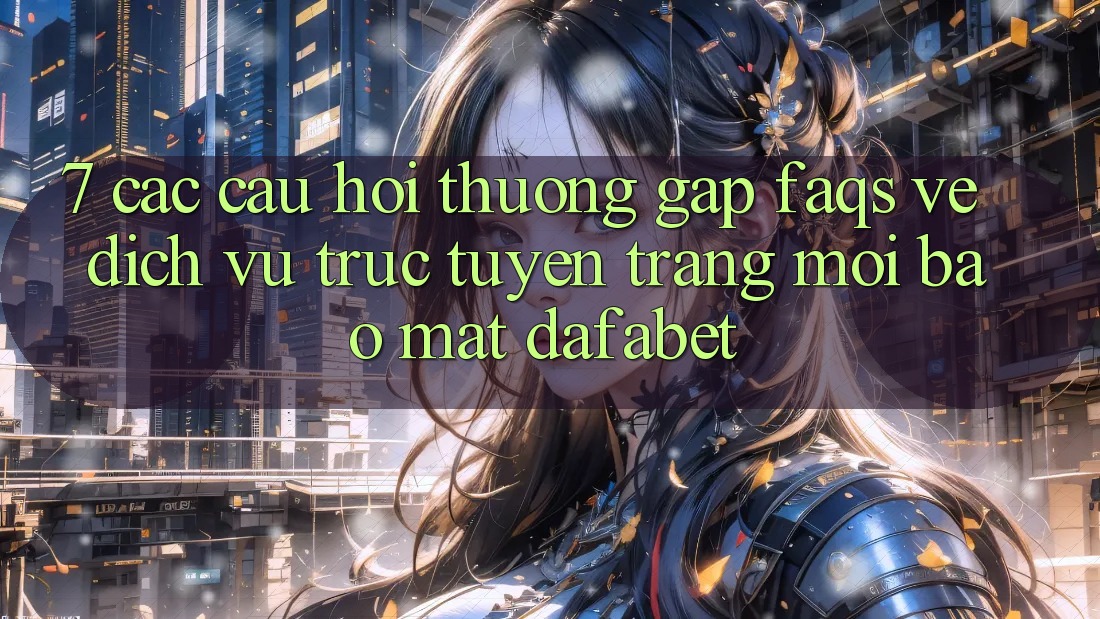 7. Các Câu Hỏi Thường Gặp (FAQs) Về Dịch vụ trực tuyến Trang Mới Bảo Mật Dafabet