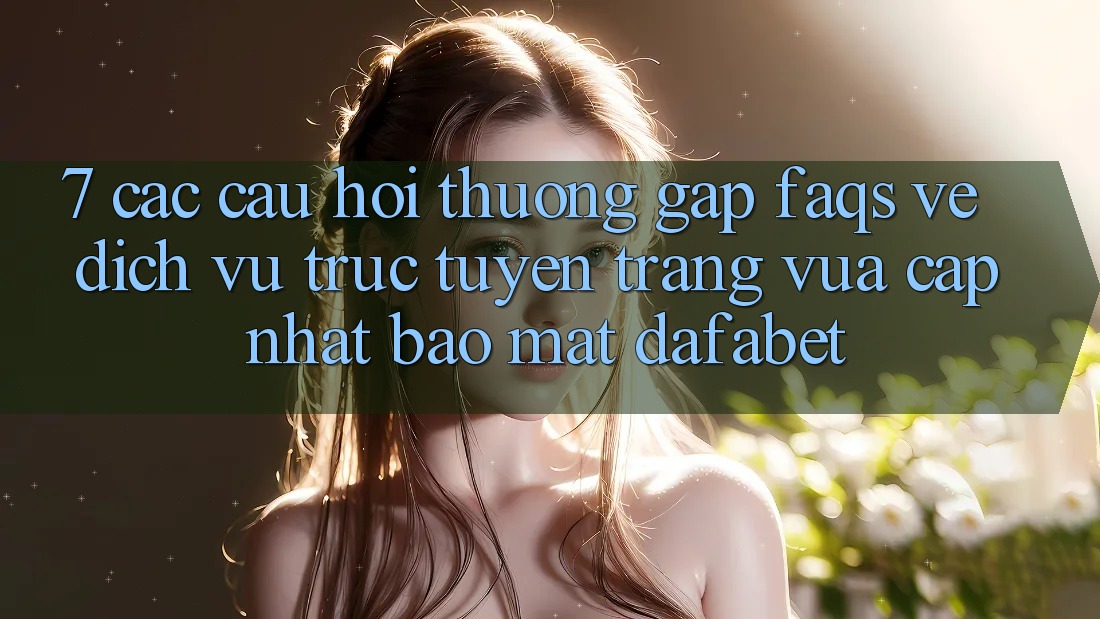 7. Các Câu Hỏi Thường Gặp (FAQs) Về Dịch vụ trực tuyến Trang Vừa cập nhật Bảo Mật Dafabet