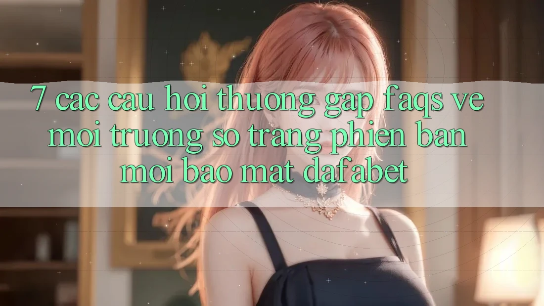 7. Các Câu Hỏi Thường Gặp (FAQs) Về Môi trường số Trang Phiên bản mới Bảo Mật Dafabet
