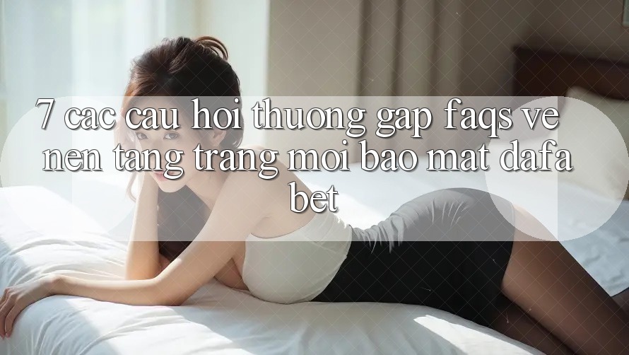 7. Các Câu Hỏi Thường Gặp (FAQs) Về Nền Tảng Trang Mới Bảo Mật Dafabet