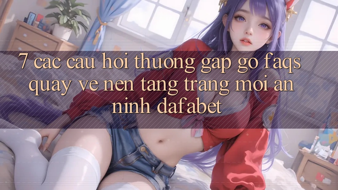 7. Các Câu Hỏi Thường Gặp gỡ (FAQs) Quay về Nền Tảng Trang Mới An ninh Dafabet