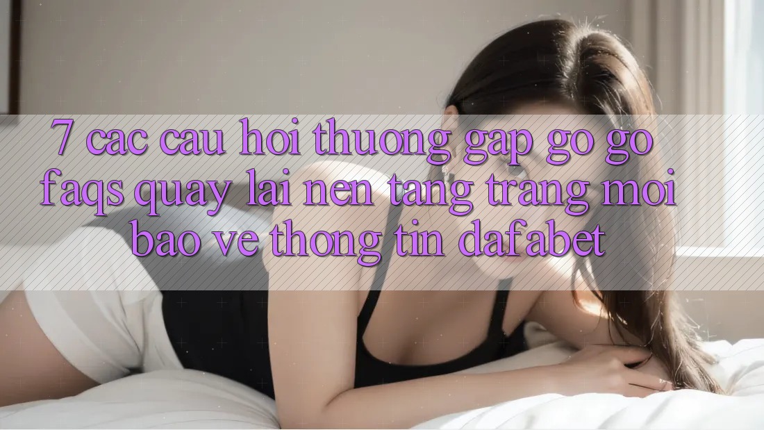 7. Các Câu Hỏi Thường Gặp gỡ gỡ (FAQs) Quay lại Nền Tảng Trang Mới Bảo vệ thông tin Dafabet