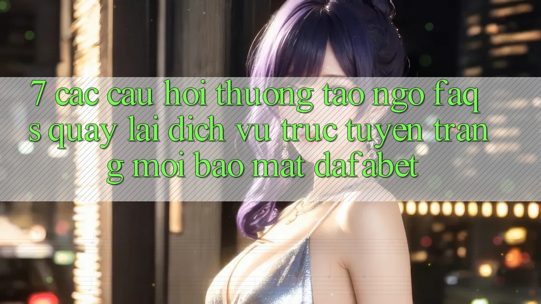 7. Các Câu Hỏi Thường Tao ngộ (FAQs) Quay lại Dịch vụ trực tuyến Trang Mới Bảo Mật Dafabet