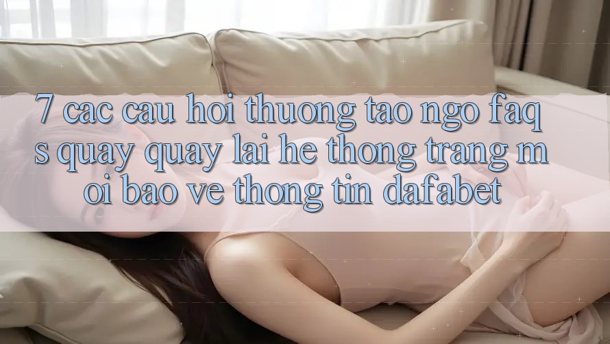 7. Các Câu Hỏi Thường Tao ngộ (FAQs) Quay quay lại Hệ thống Trang Mới Bảo vệ thông tin Dafabet