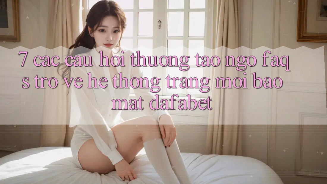 7. Các Câu Hỏi Thường Tao ngộ (FAQs) Trở về Hệ thống Trang Mới Bảo Mật Dafabet