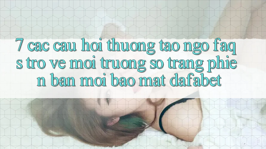 7. Các Câu Hỏi Thường Tao ngộ (FAQs) Trở về Môi trường số Trang Phiên bản mới Bảo Mật Dafabet
