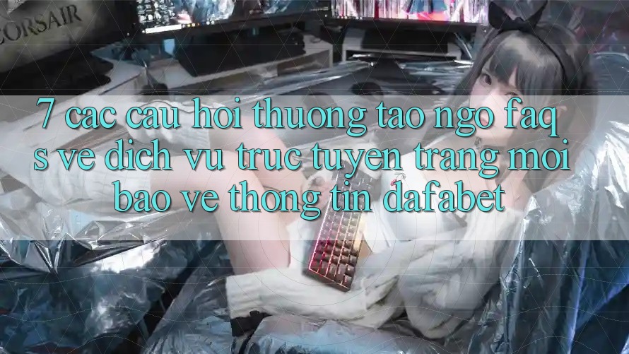 7. Các Câu Hỏi Thường Tao ngộ (FAQs) Về Dịch vụ trực tuyến Trang Mới Bảo vệ thông tin Dafabet