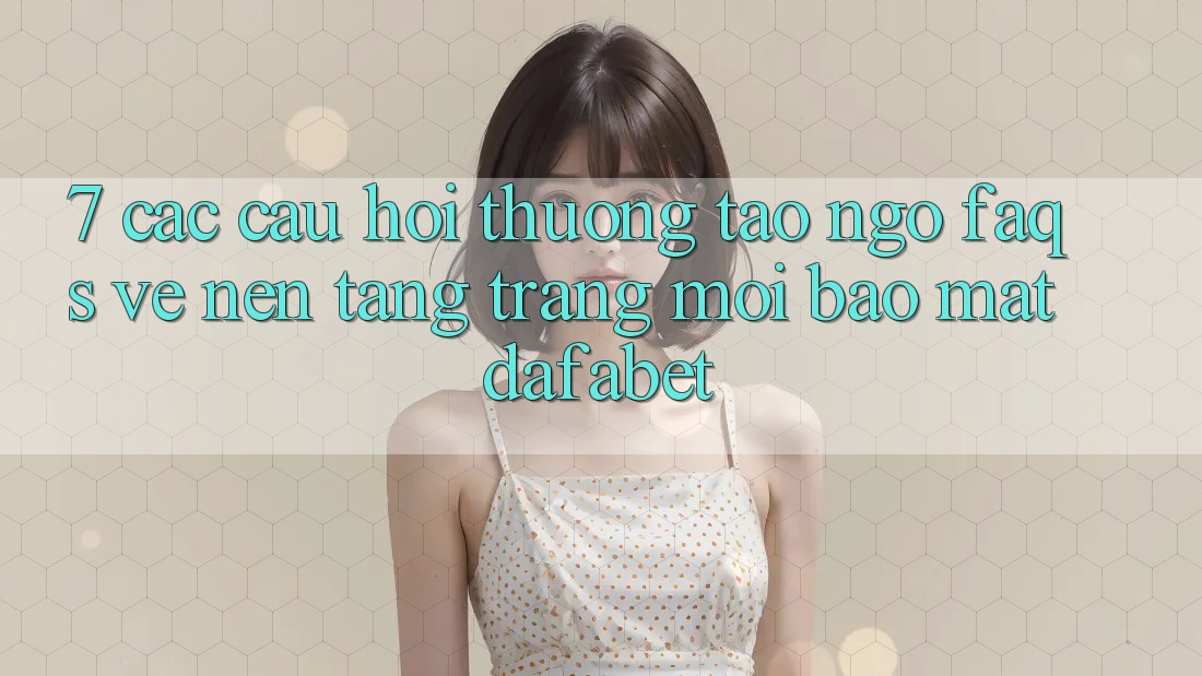 7. Các Câu Hỏi Thường Tao ngộ (FAQs) Về Nền Tảng Trang Mới Bảo Mật Dafabet