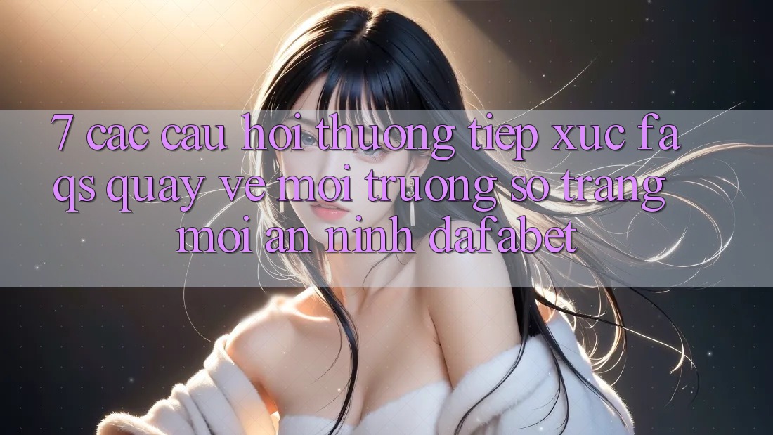 7. Các Câu Hỏi Thường Tiếp xúc (FAQs) Quay về Môi trường số Trang Mới An ninh Dafabet