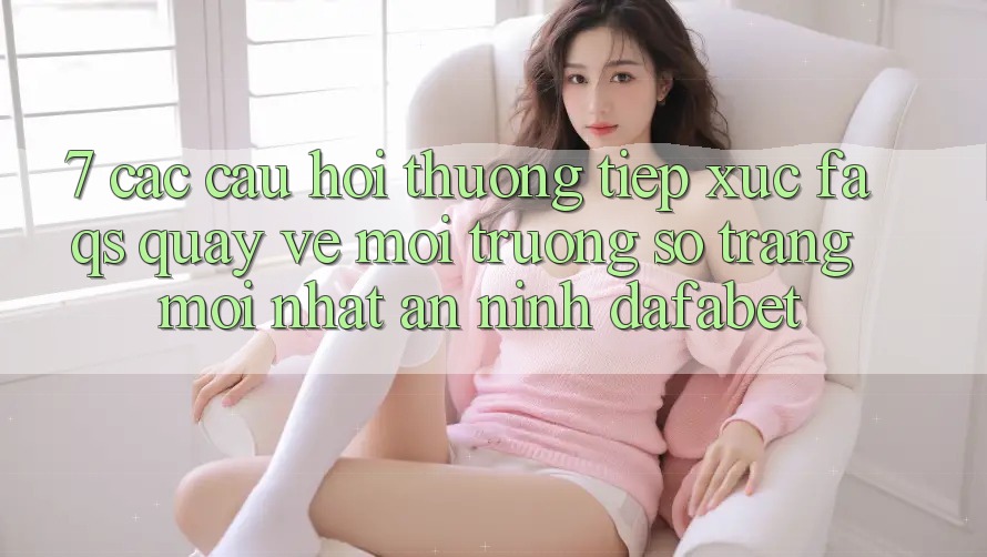 7. Các Câu Hỏi Thường Tiếp xúc (FAQs) Quay về Môi trường số Trang Mới nhất An ninh Dafabet