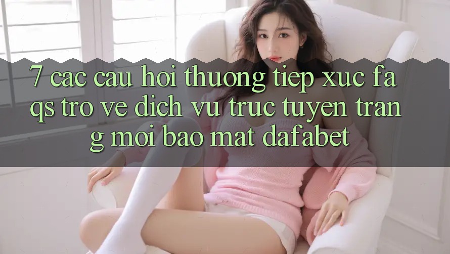 7. Các Câu Hỏi Thường Tiếp xúc (FAQs) Trở về Dịch vụ trực tuyến Trang Mới Bảo Mật Dafabet
