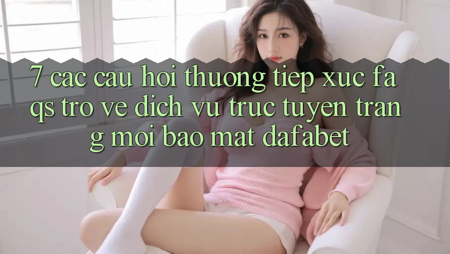 7. Các Câu Hỏi Thường Tiếp xúc (FAQs) Trở về Dịch vụ trực tuyến Trang Mới Bảo Mật Dafabet