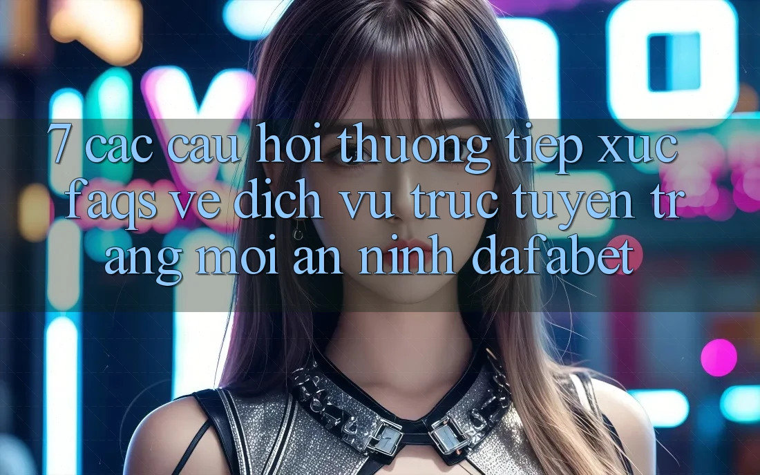 7. Các Câu Hỏi Thường Tiếp xúc (FAQs) Về Dịch vụ trực tuyến Trang Mới An ninh Dafabet