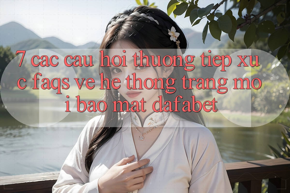 7. Các Câu Hỏi Thường Tiếp xúc (FAQs) Về Hệ thống Trang Mới Bảo Mật Dafabet