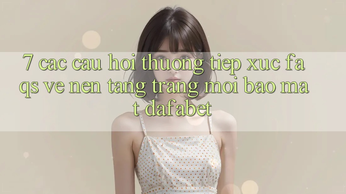 7. Các Câu Hỏi Thường Tiếp xúc (FAQs) Về Nền Tảng Trang Mới Bảo Mật Dafabet