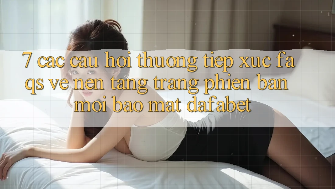 7. Các Câu Hỏi Thường Tiếp xúc (FAQs) Về Nền tảng Trang Phiên bản mới Bảo Mật Dafabet