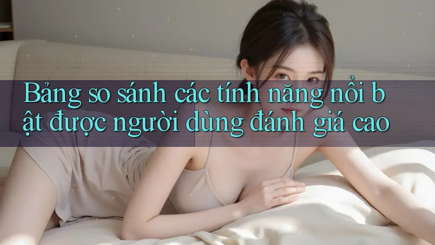 Bảng so sánh các tính năng nổi bật được người dùng đánh giá cao