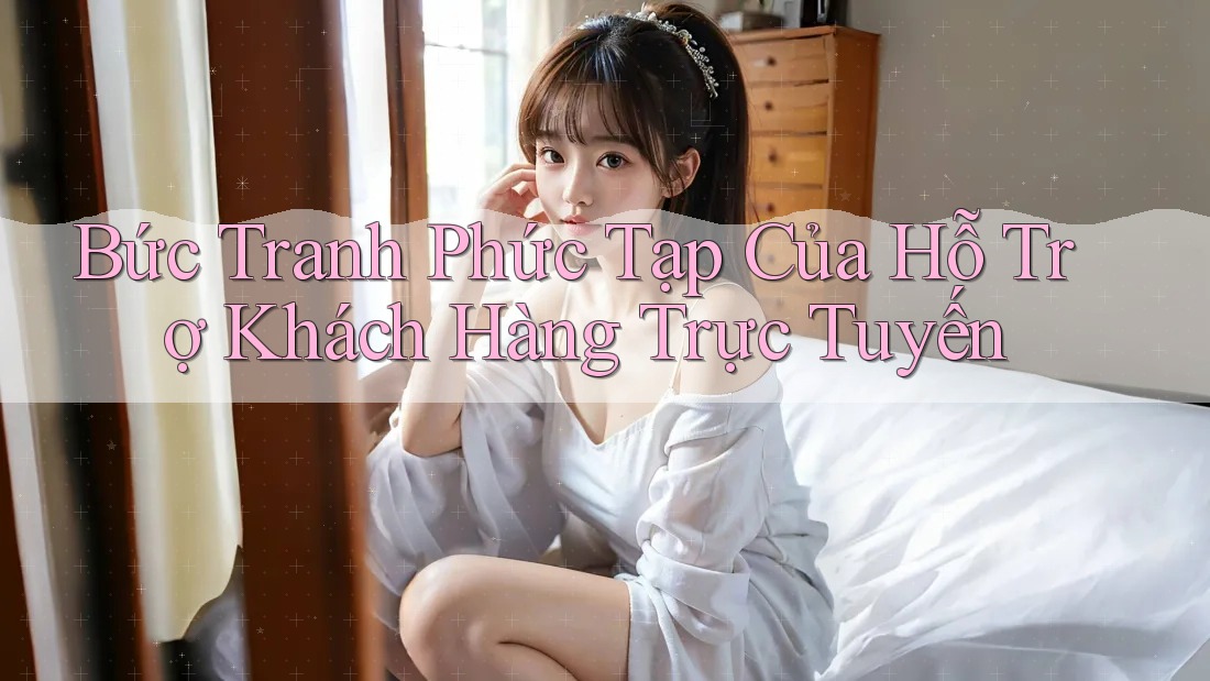 Bức Tranh Phức Tạp Của Hỗ Trợ Khách Hàng Trực Tuyến
