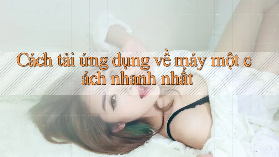 Cách tải ứng dụng về máy một cách nhanh nhất