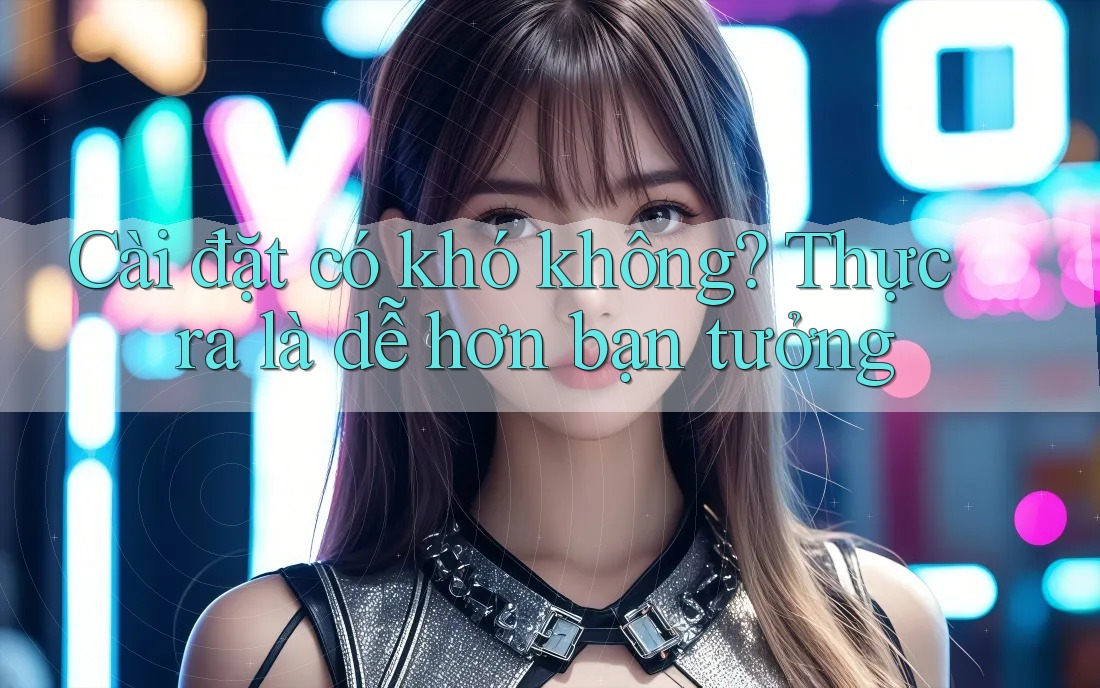 Cài đặt có khó không? Thực ra là dễ hơn bạn tưởng