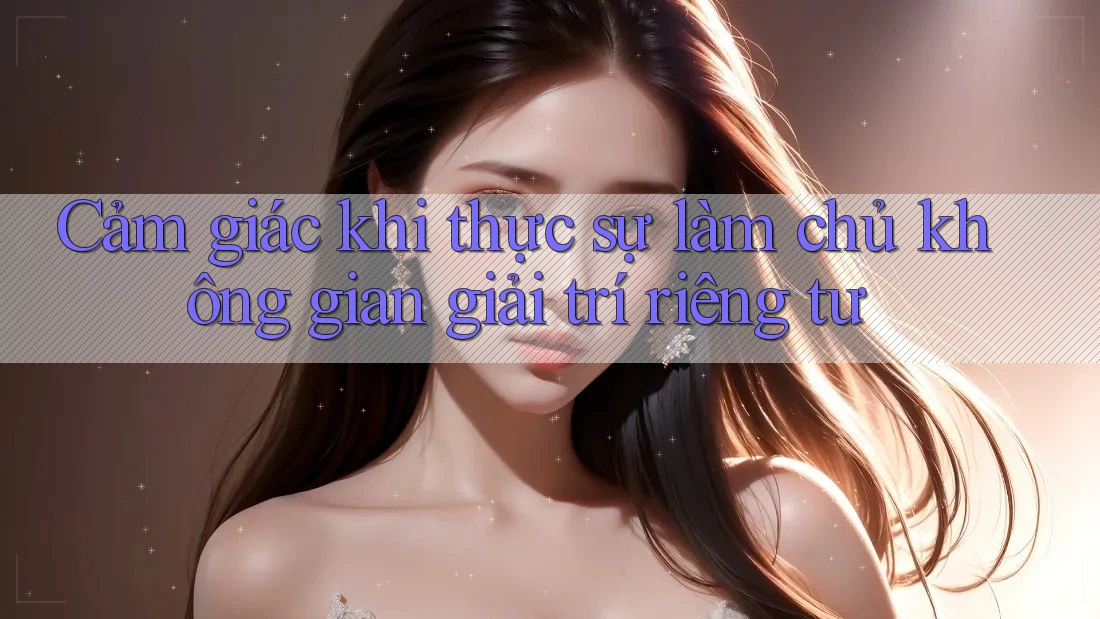 Cảm giác khi thực sự làm chủ không gian giải trí riêng tư