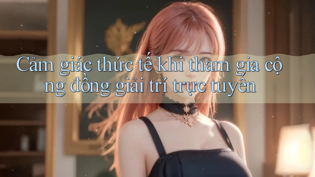 Cảm giác thức tế khi tham gia cộng đồng giải trí trực tuyến