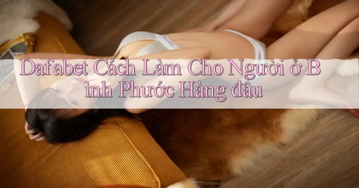 dafabet cách làm cho người ở Bình Phước hàng đầu