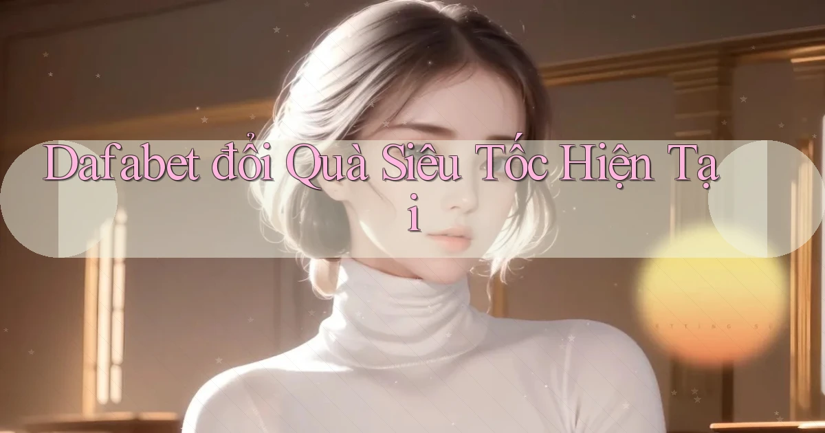 dafabet đổi quà siêu tốc hiện tại