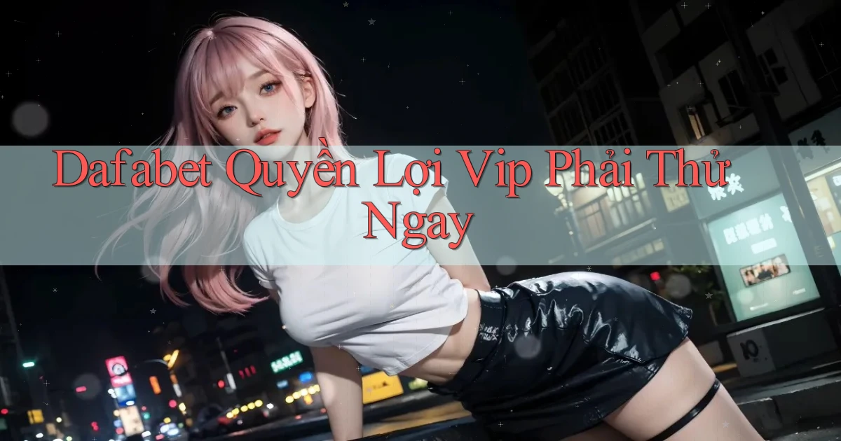 dafabet quyền lợi vip phải thử ngay