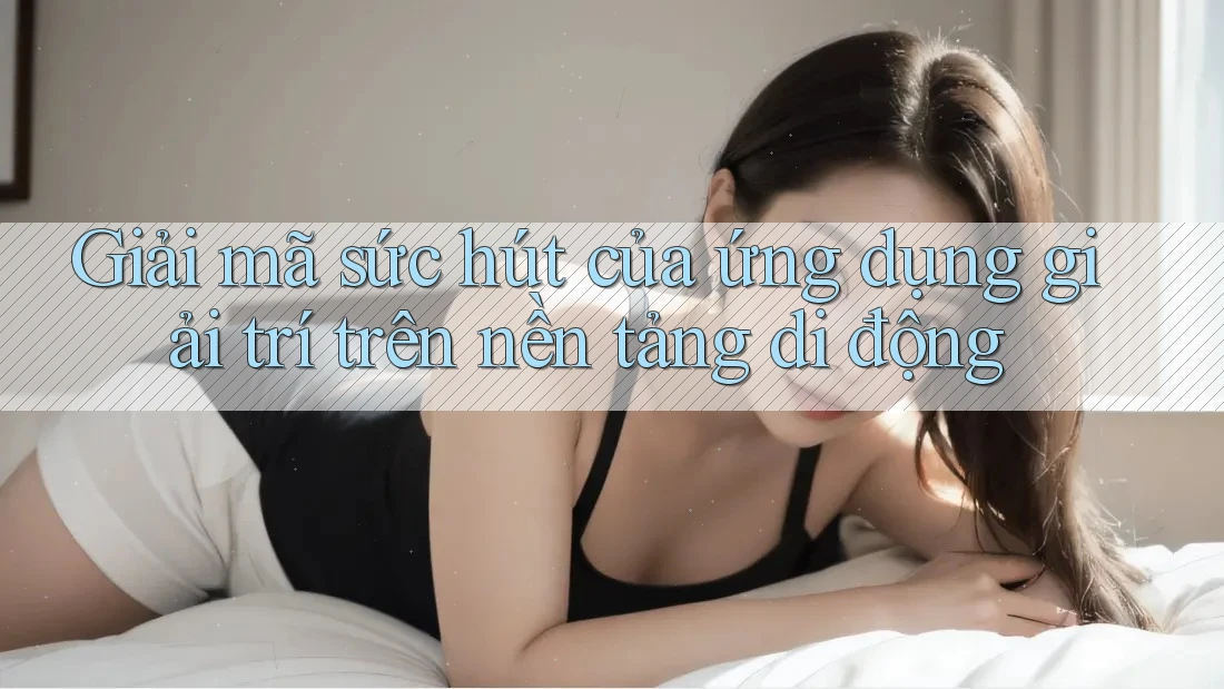 Giải mã sức hút của ứng dụng giải trí trên nền tảng di động
