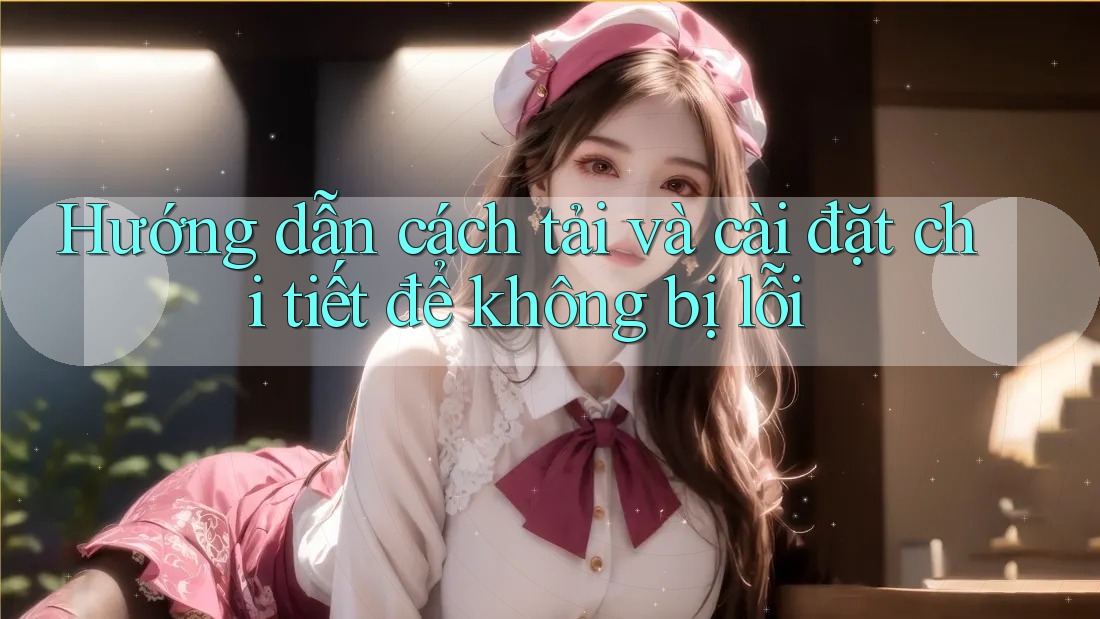 Hướng dẫn cách tải và cài đặt chi tiết để không bị lỗi