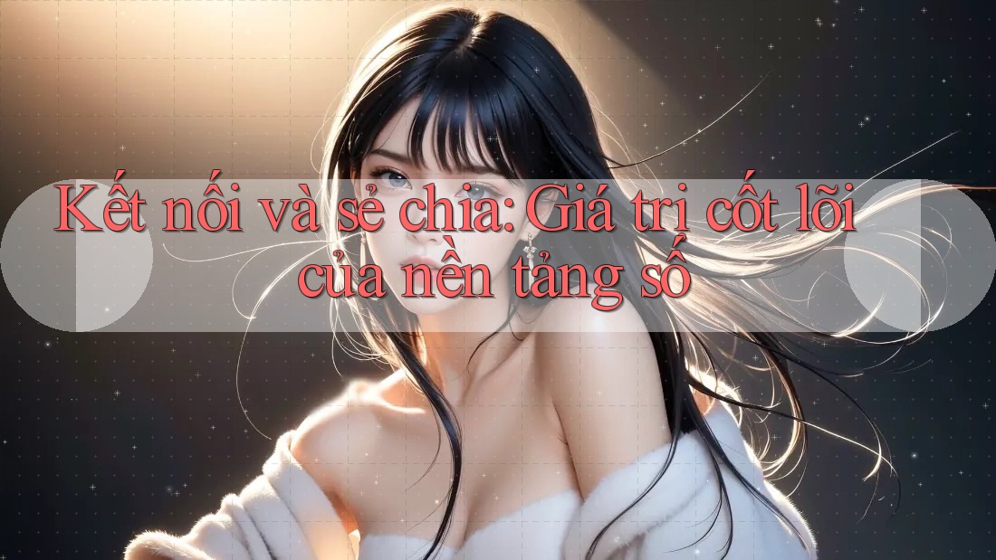 Kết nối và sẻ chia: Giá trị cốt lõi của nền tảng số