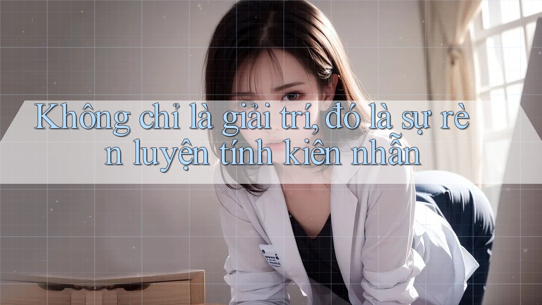 Không chỉ là giải trí, đó là sự rèn luyện tính kiên nhẫn