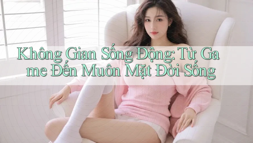 Không Gian Sống Động: Từ Game Đến Muôn Mặt Đời Sống
