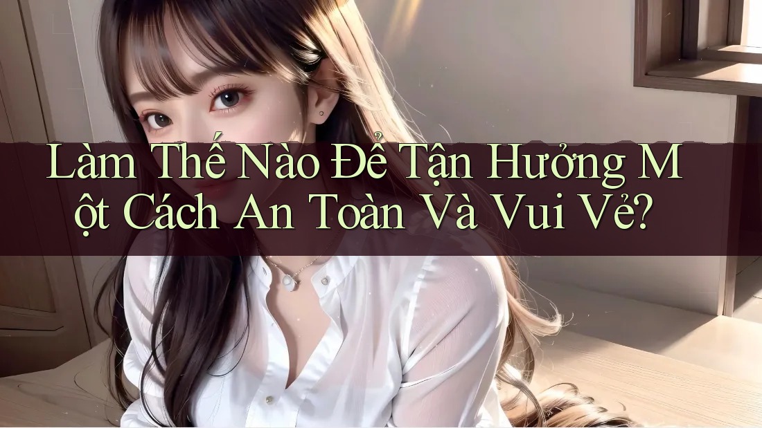 Làm Thế Nào Để Tận Hưởng Một Cách An Toàn Và Vui Vẻ?