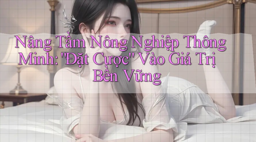 Nâng Tầm Nông Nghiệp Thông Minh: “Đặt Cược” Vào Giá Trị Bền Vững