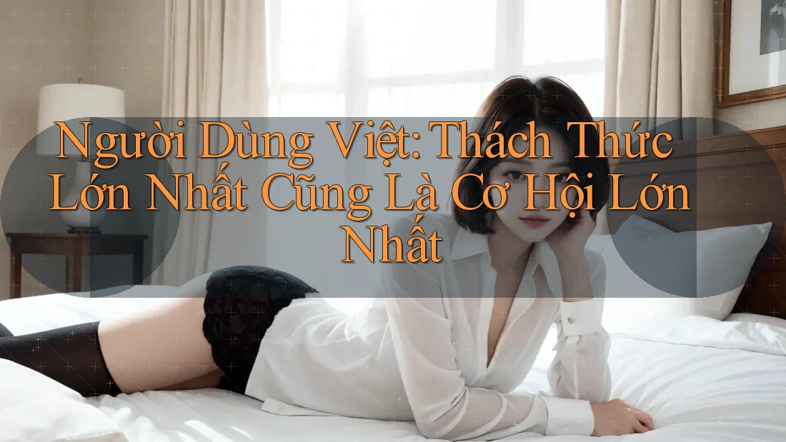 Người Dùng Việt: Thách Thức Lớn Nhất Cũng Là Cơ Hội Lớn Nhất